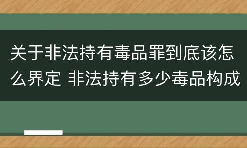 关于非法持有毒品罪到底该怎么界定 非法持有多少毒品构成非法持有毒品罪