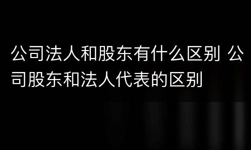 公司法人和股东有什么区别 公司股东和法人代表的区别