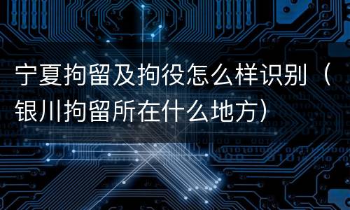 宁夏拘留及拘役怎么样识别（银川拘留所在什么地方）