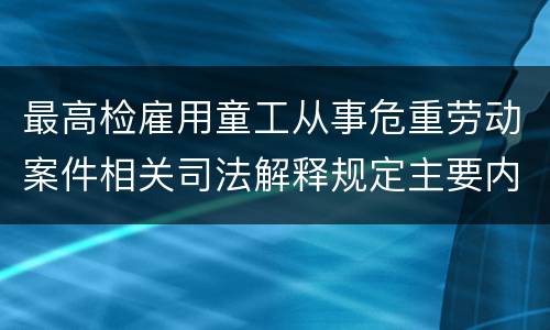 最高检雇用童工从事危重劳动案件相关司法解释规定主要内容是什么