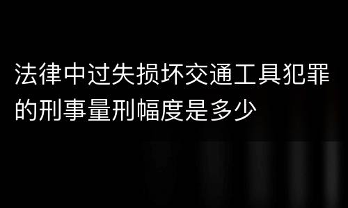 法律中过失损坏交通工具犯罪的刑事量刑幅度是多少
