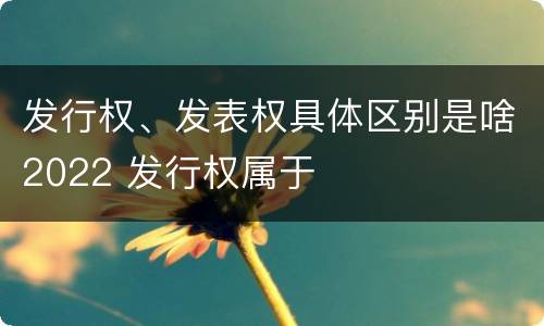 发行权、发表权具体区别是啥2022 发行权属于