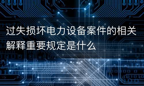 过失损坏电力设备案件的相关解释重要规定是什么