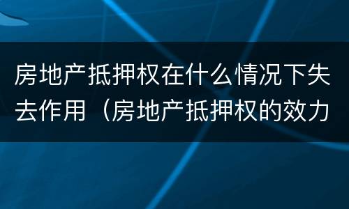 房地产抵押权在什么情况下失去作用（房地产抵押权的效力）