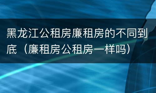 黑龙江公租房廉租房的不同到底（廉租房公租房一样吗）