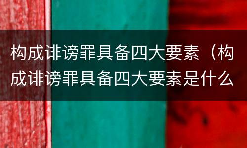 构成诽谤罪具备四大要素（构成诽谤罪具备四大要素是什么）