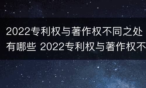 2022专利权与著作权不同之处有哪些 2022专利权与著作权不同之处有哪些呢