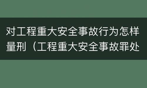 对工程重大安全事故行为怎样量刑（工程重大安全事故罪处罚是什么）
