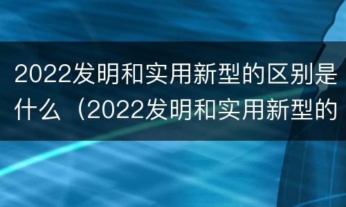 2022发明和实用新型的区别是什么(2022发明和实用新型的区别是什么呢)