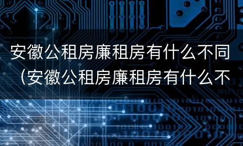 安徽公租房廉租房有什么不同（安徽公租房廉租房有什么不同吗）