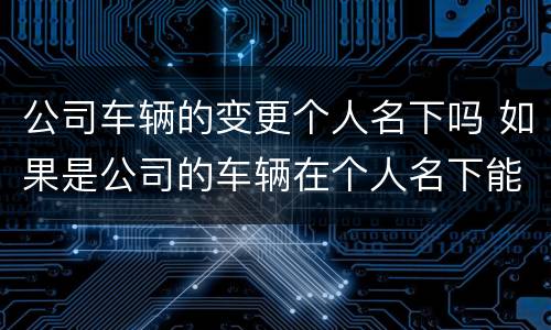 公司车辆的变更个人名下吗 如果是公司的车辆在个人名下能变更给个人吗