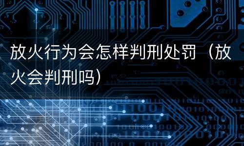 放火行为会怎样判刑处罚（放火会判刑吗）