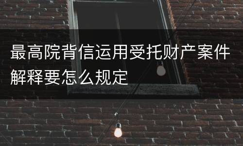 最高院背信运用受托财产案件解释要怎么规定