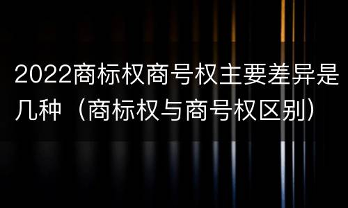 2022商标权商号权主要差异是几种（商标权与商号权区别）