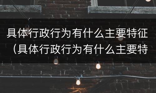 具体行政行为有什么主要特征（具体行政行为有什么主要特征和特征）