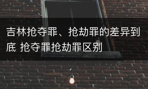 吉林抢夺罪、抢劫罪的差异到底 抢夺罪抢劫罪区别