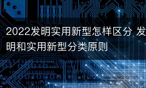 2022发明实用新型怎样区分 发明和实用新型分类原则