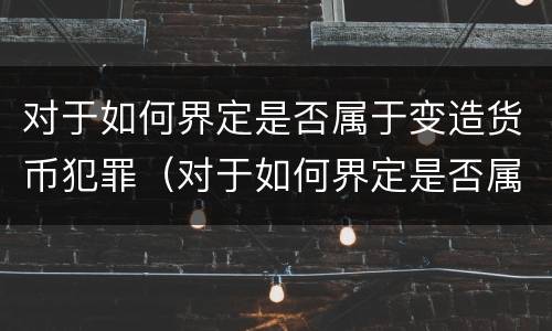 对于如何界定是否属于变造货币犯罪（对于如何界定是否属于变造货币犯罪的行为）