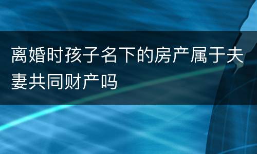 离婚时孩子名下的房产属于夫妻共同财产吗