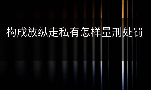 构成放纵走私有怎样量刑处罚