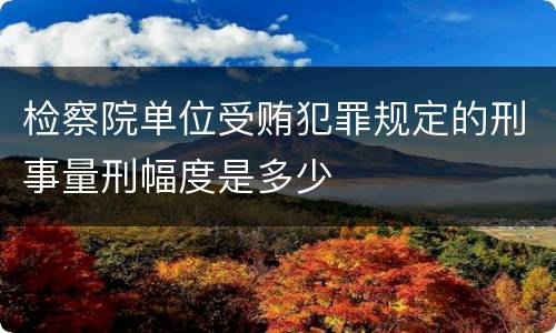 检察院单位受贿犯罪规定的刑事量刑幅度是多少