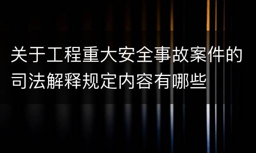 关于工程重大安全事故案件的司法解释规定内容有哪些