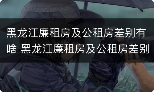 黑龙江廉租房及公租房差别有啥 黑龙江廉租房及公租房差别有啥不同