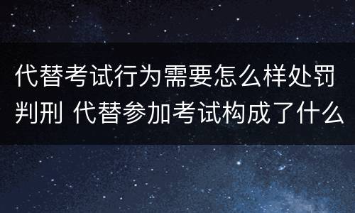代替考试行为需要怎么样处罚判刑 代替参加考试构成了什么犯罪