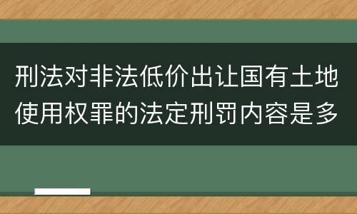 刑法对非法低价出让国有土地使用权罪的法定刑罚内容是多少