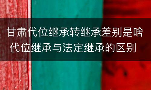 甘肃代位继承转继承差别是啥 代位继承与法定继承的区别