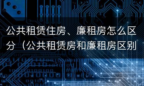 公共租赁住房、廉租房怎么区分（公共租赁房和廉租房区别）