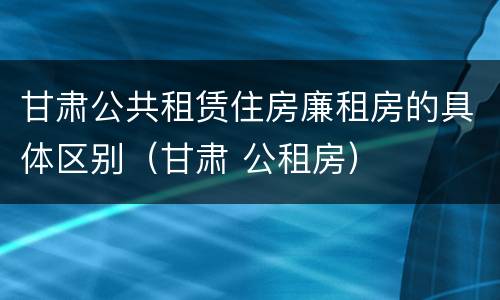 甘肃公共租赁住房廉租房的具体区别（甘肃 公租房）