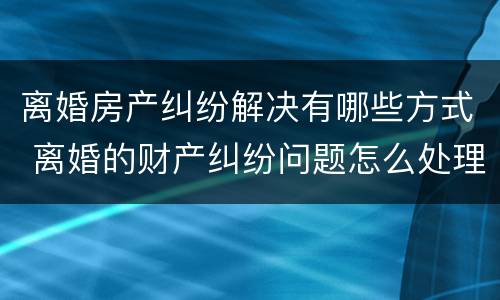 离婚房产纠纷解决有哪些方式 离婚的财产纠纷问题怎么处理