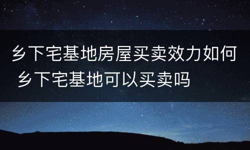 乡下宅基地房屋买卖效力如何 乡下宅基地可以买卖吗