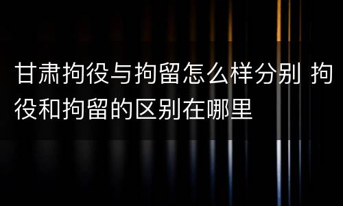 甘肃拘役与拘留怎么样分别 拘役和拘留的区别在哪里