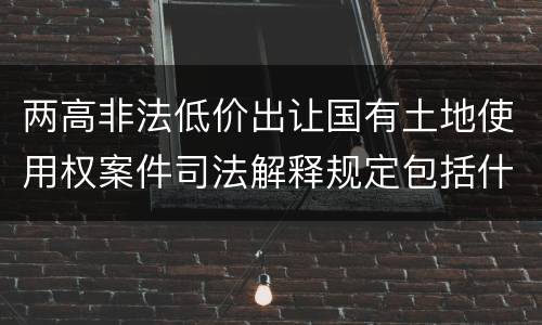 两高非法低价出让国有土地使用权案件司法解释规定包括什么主要内容
