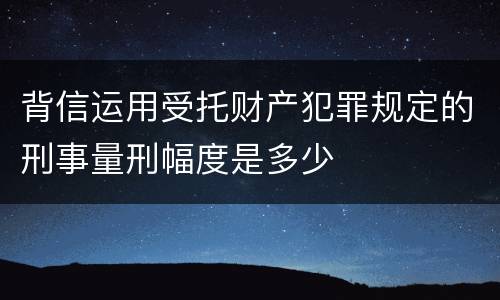 背信运用受托财产犯罪规定的刑事量刑幅度是多少