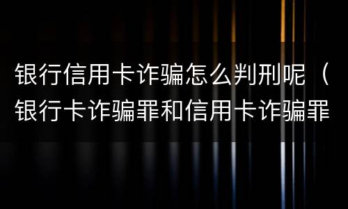 银行信用卡诈骗怎么判刑呢（银行卡诈骗罪和信用卡诈骗罪）