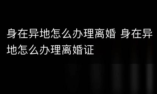身在异地怎么办理离婚 身在异地怎么办理离婚证