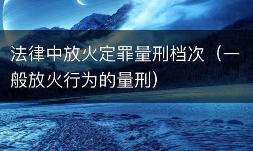 法律中放火定罪量刑档次（一般放火行为的量刑）