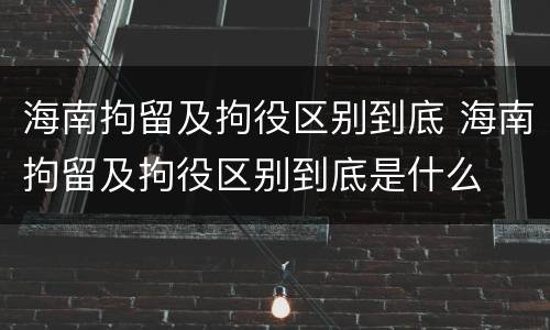 海南拘留及拘役区别到底 海南拘留及拘役区别到底是什么
