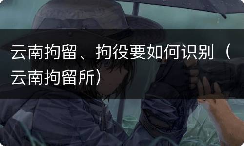 云南拘留、拘役要如何识别（云南拘留所）