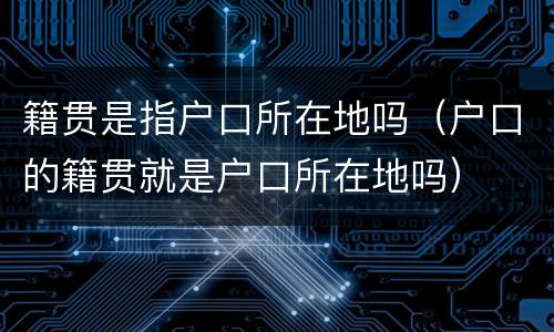 籍贯是指户口所在地吗（户口的籍贯就是户口所在地吗）