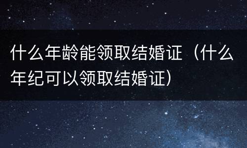 什么年龄能领取结婚证（什么年纪可以领取结婚证）