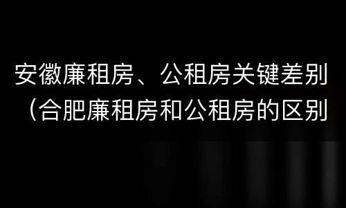 安徽廉租房、公租房关键差别（合肥廉租房和公租房的区别）