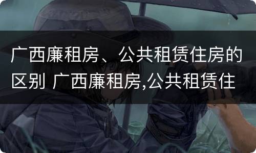 广西廉租房、公共租赁住房的区别 广西廉租房,公共租赁住房的区别在哪里