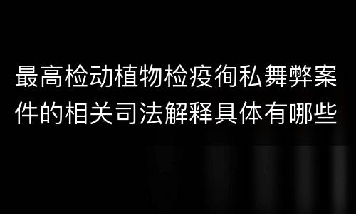 最高检动植物检疫徇私舞弊案件的相关司法解释具体有哪些重要内容