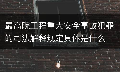 最高院工程重大安全事故犯罪的司法解释规定具体是什么
