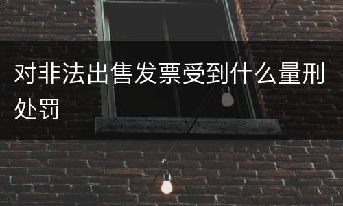 对非法出售发票受到什么量刑处罚