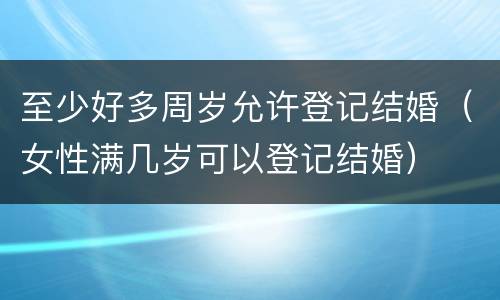 至少好多周岁允许登记结婚（女性满几岁可以登记结婚）